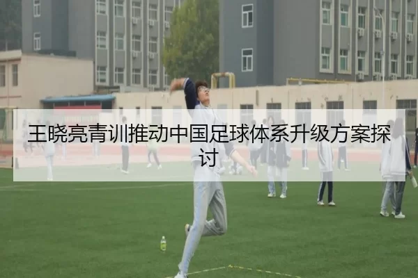 王晓亮青训推动中国足球体系升级方案探讨